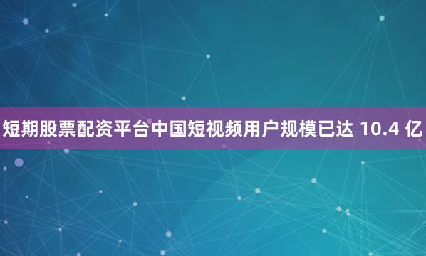 短期股票配资平台中国短视频用户规模已达 10.4 亿