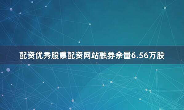 配资优秀股票配资网站融券余量6.56万股