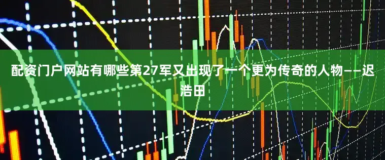 配资门户网站有哪些第27军又出现了一个更为传奇的人物——迟浩田